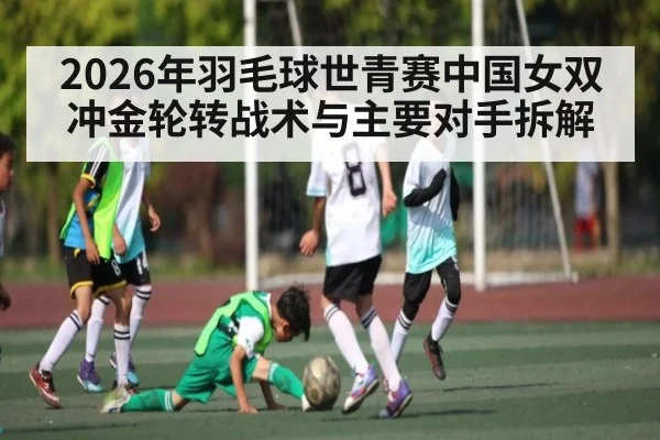 2026年羽毛球世青赛中国女双冲金轮转战术与主要对手拆解
