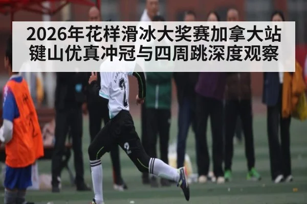 2026年花样滑冰大奖赛加拿大站键山优真冲冠与四周跳深度观察