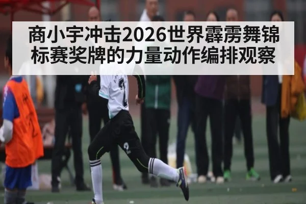 商小宇冲击2026世界霹雳舞锦标赛奖牌的力量动作编排观察